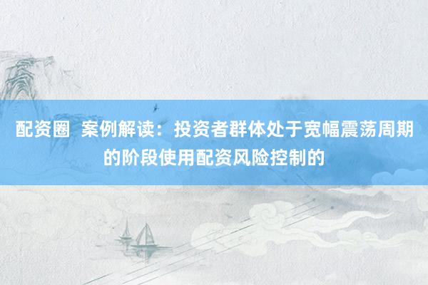 配资圈  案例解读：投资者群体处于宽幅震荡周期的阶段使用配资风险控制的