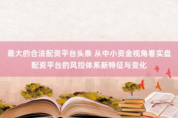 最大的合法配资平台头条 从中小资金视角看实盘配资平台的风控体系新特征与变化