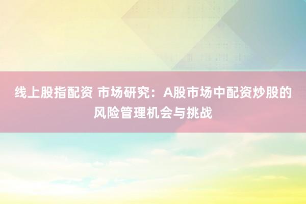 线上股指配资 市场研究：A股市场中配资炒股的风险管理机会与挑战