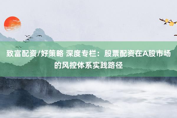 致富配资/好策略 深度专栏：股票配资在A股市场的风控体系实践路径