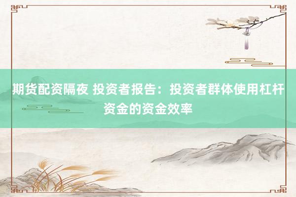 期货配资隔夜 投资者报告：投资者群体使用杠杆资金的资金效率