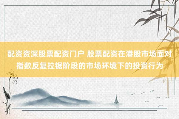 配资资深股票配资门户 股票配资在港股市场面对指数反复拉锯阶段的市场环境下的投资行为