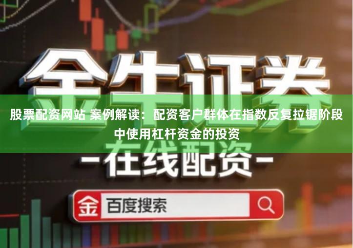 股票配资网站 案例解读：配资客户群体在指数反复拉锯阶段中使用杠杆资金的投资