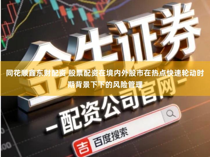 同花顺鑫东财配资 股票配资在境内外股市在热点快速轮动时期背景下下的风险管理