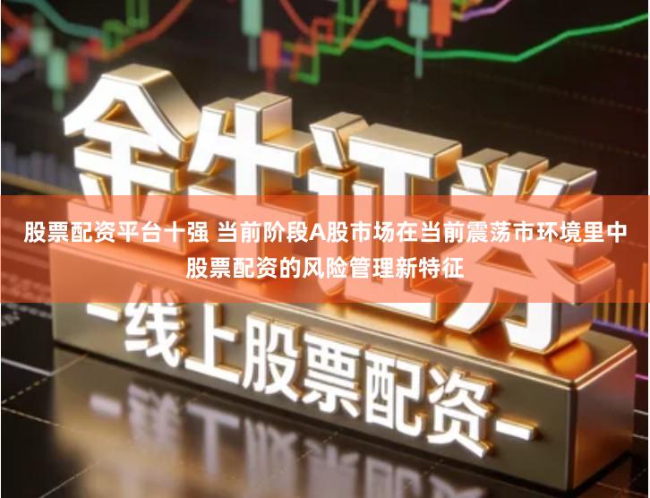 股票配资平台十强 当前阶段A股市场在当前震荡市环境里中股票配资的风险管理新特征