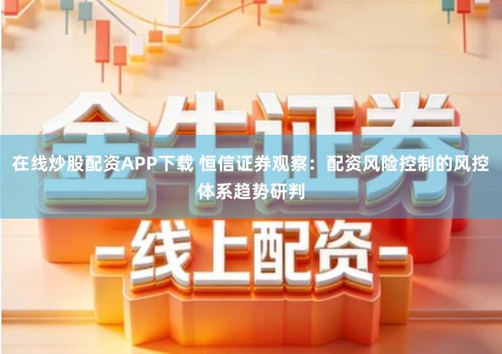 在线炒股配资APP下载 恒信证券观察：配资风险控制的风控体系趋势研判