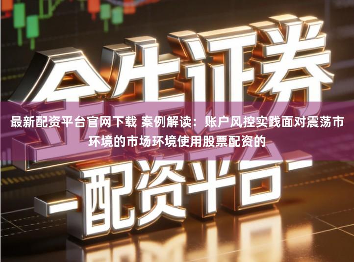最新配资平台官网下载 案例解读：账户风控实践面对震荡市环境的市场环境使用股票配资的