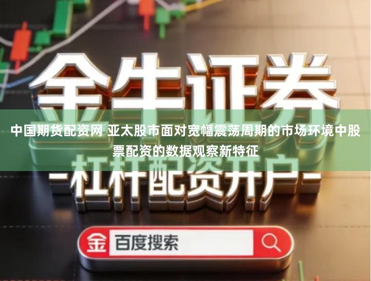 中国期货配资网 亚太股市面对宽幅震荡周期的市场环境中股票配资的数据观察新特征