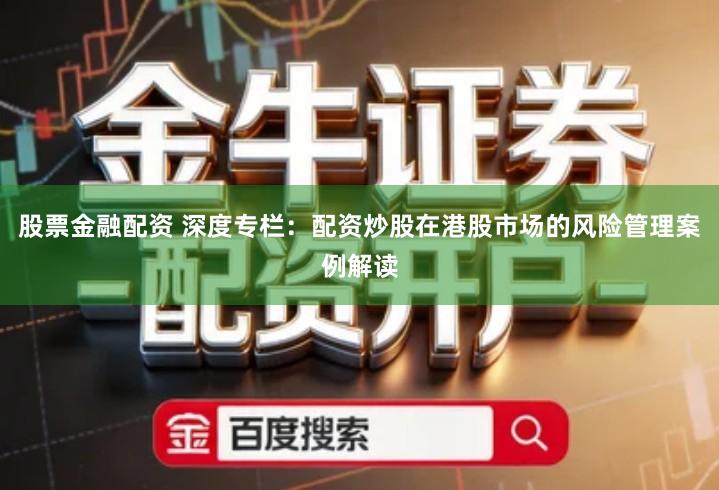 股票金融配资 深度专栏：配资炒股在港股市场的风险管理案例解读