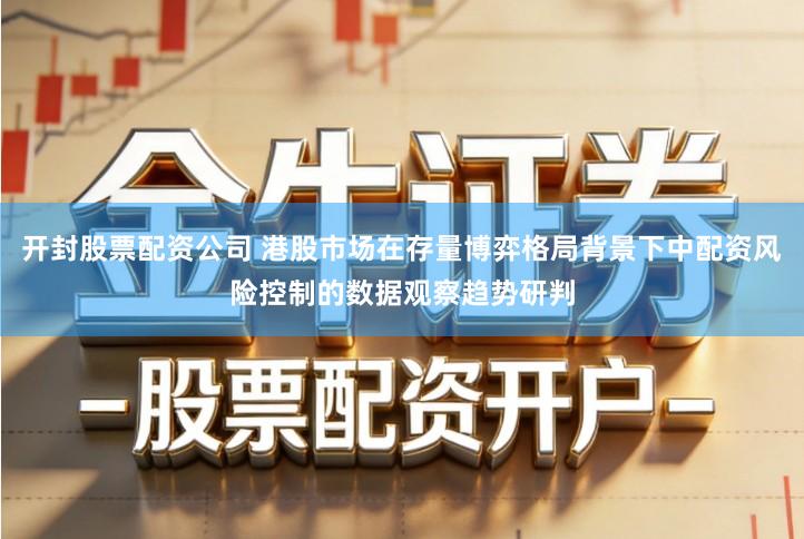 开封股票配资公司 港股市场在存量博弈格局背景下中配资风险控制的数据观察趋势研判