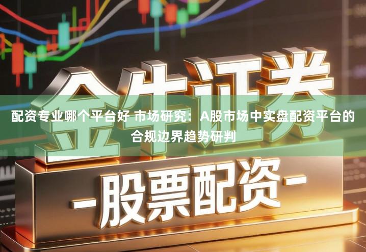 配资专业哪个平台好 市场研究：A股市场中实盘配资平台的合规边界趋势研判