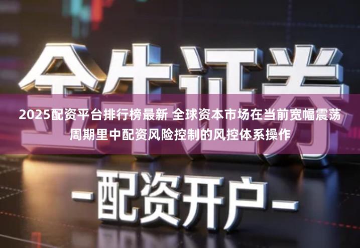2025配资平台排行榜最新 全球资本市场在当前宽幅震荡周期里中配资风险控制的风控体系操作