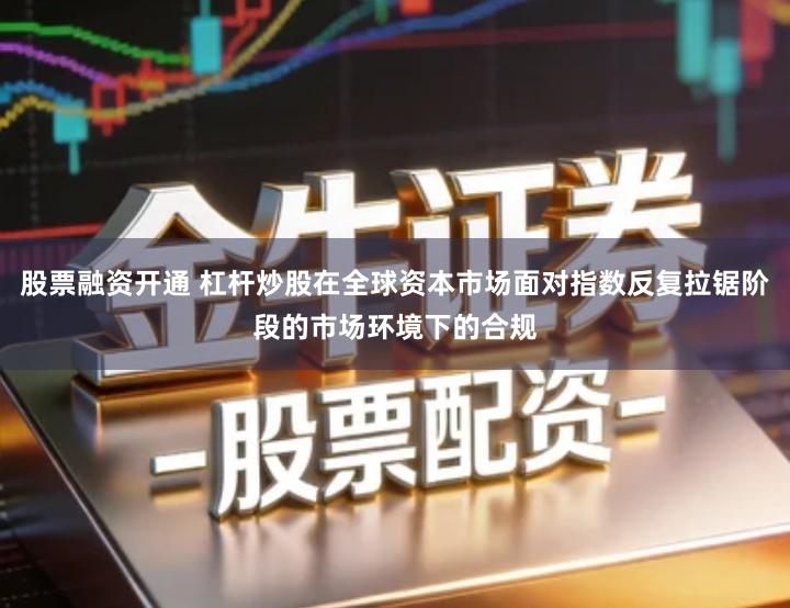 股票融资开通 杠杆炒股在全球资本市场面对指数反复拉锯阶段的市场环境下的合规