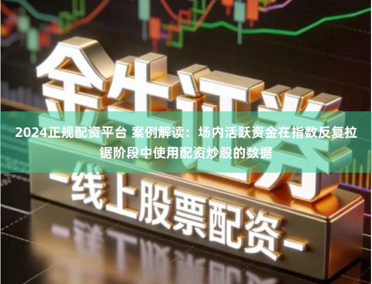 2024正规配资平台 案例解读：场内活跃资金在指数反复拉锯阶段中使用配资炒股的数据