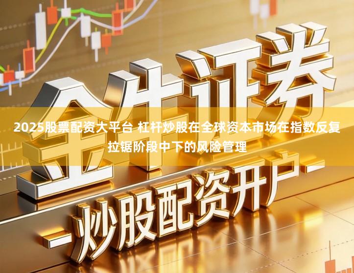 2025股票配资大平台 杠杆炒股在全球资本市场在指数反复拉锯阶段中下的风险管理