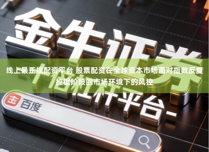 线上最正规配资平台 股票配资在全球资本市场面对指数反复拉锯阶段的市场环境下的风控