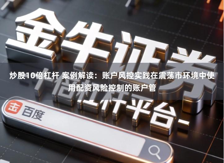 炒股10倍杠杆 案例解读：账户风控实践在震荡市环境中使用配资风险控制的账户管