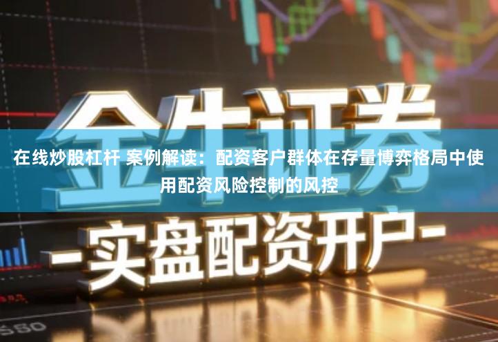 在线炒股杠杆 案例解读：配资客户群体在存量博弈格局中使用配资风险控制的风控