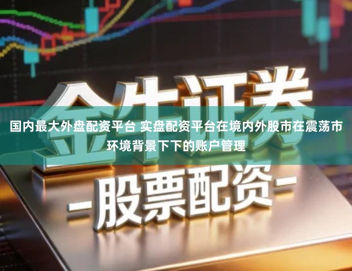 国内最大外盘配资平台 实盘配资平台在境内外股市在震荡市环境背景下下的账户管理