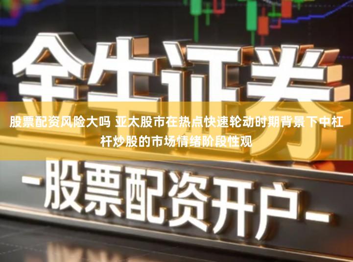 股票配资风险大吗 亚太股市在热点快速轮动时期背景下中杠杆炒股的市场情绪阶段性观