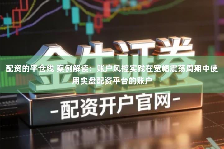 配资的平仓线 案例解读：账户风控实践在宽幅震荡周期中使用实盘配资平台的账户