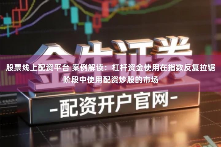 股票线上配资平台 案例解读：杠杆资金使用在指数反复拉锯阶段中使用配资炒股的市场