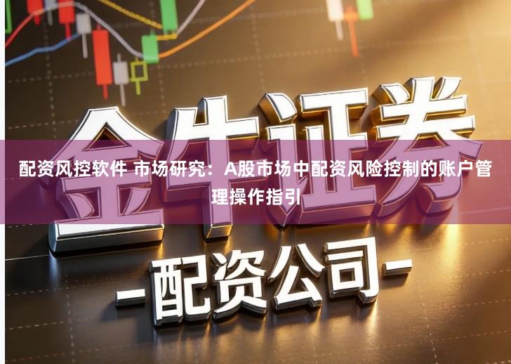 配资风控软件 市场研究：A股市场中配资风险控制的账户管理操作指引