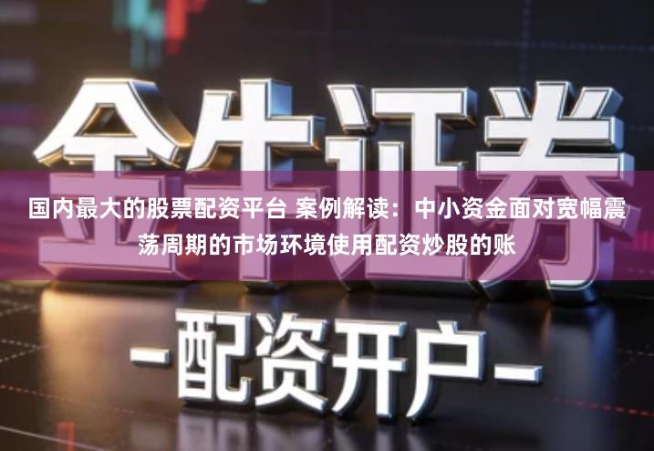 国内最大的股票配资平台 案例解读：中小资金面对宽幅震荡周期的市场环境使用配资炒股的账