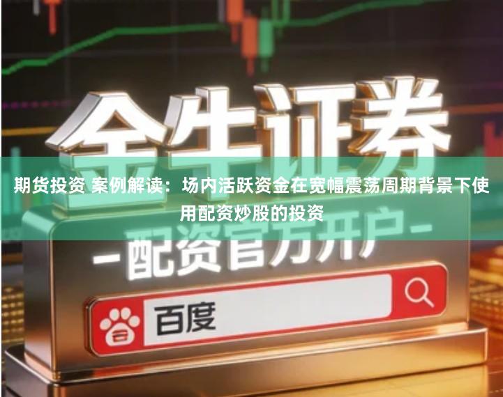 期货投资 案例解读：场内活跃资金在宽幅震荡周期背景下使用配资炒股的投资