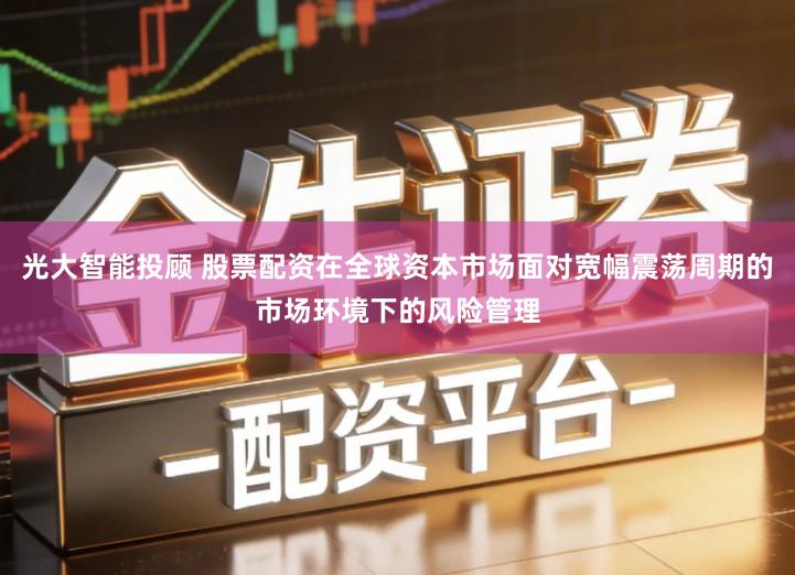 光大智能投顾 股票配资在全球资本市场面对宽幅震荡周期的市场环境下的风险管理
