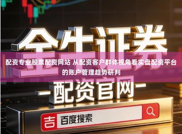 配资专业股票配资网站 从配资客户群体视角看实盘配资平台的账户管理趋势研判