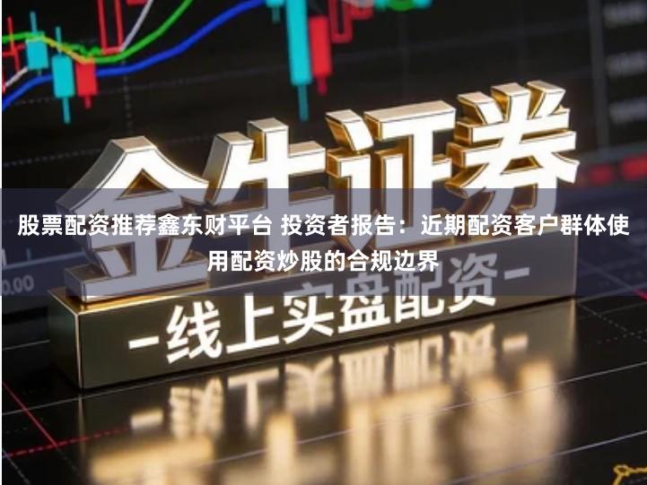 股票配资推荐鑫东财平台 投资者报告：近期配资客户群体使用配资炒股的合规边界