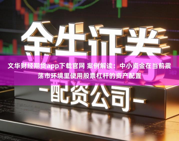 文华财经期货app下载官网 案例解读：中小资金在当前震荡市环境里使用股票杠杆的资产配置