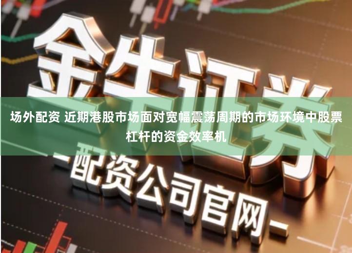 场外配资 近期港股市场面对宽幅震荡周期的市场环境中股票杠杆的资金效率机
