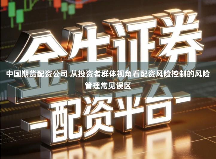 中国期货配资公司 从投资者群体视角看配资风险控制的风险管理常见误区