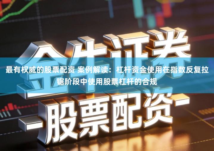 最有权威的股票配资 案例解读：杠杆资金使用在指数反复拉锯阶段中使用股票杠杆的合规