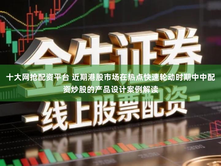 十大网抢配资平台 近期港股市场在热点快速轮动时期中中配资炒股的产品设计案例解读