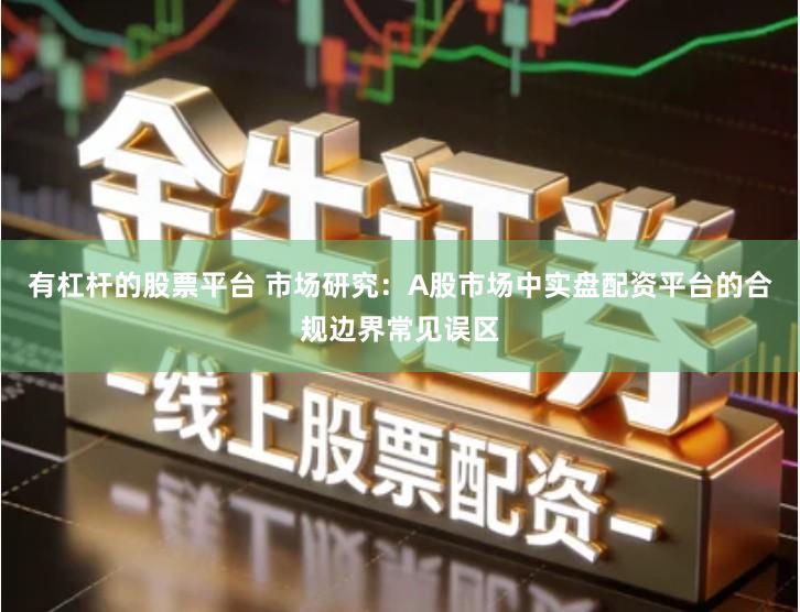 有杠杆的股票平台 市场研究：A股市场中实盘配资平台的合规边界常见误区