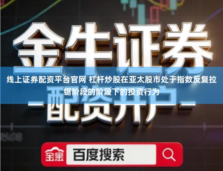 线上证券配资平台官网 杠杆炒股在亚太股市处于指数反复拉锯阶段的阶段下的投资行为