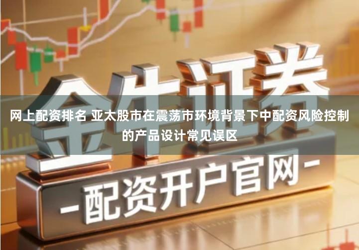 网上配资排名 亚太股市在震荡市环境背景下中配资风险控制的产品设计常见误区