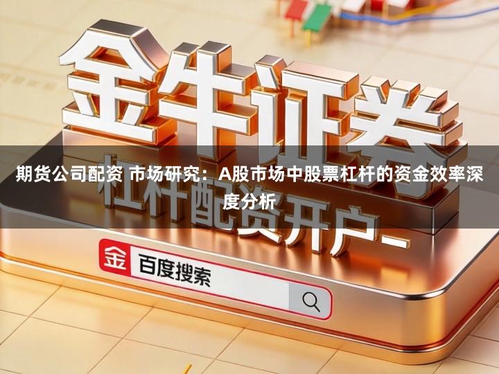 期货公司配资 市场研究：A股市场中股票杠杆的资金效率深度分析