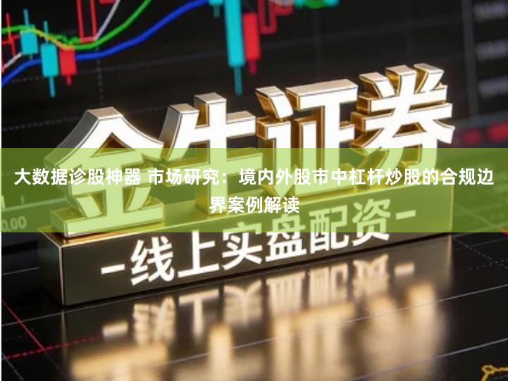 大数据诊股神器 市场研究：境内外股市中杠杆炒股的合规边界案例解读