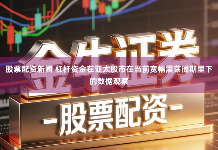 股票配资新闻 杠杆资金在亚太股市在当前宽幅震荡周期里下的数据观察