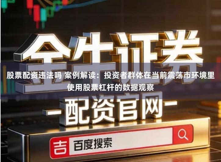 股票配资违法吗 案例解读：投资者群体在当前震荡市环境里使用股票杠杆的数据观察