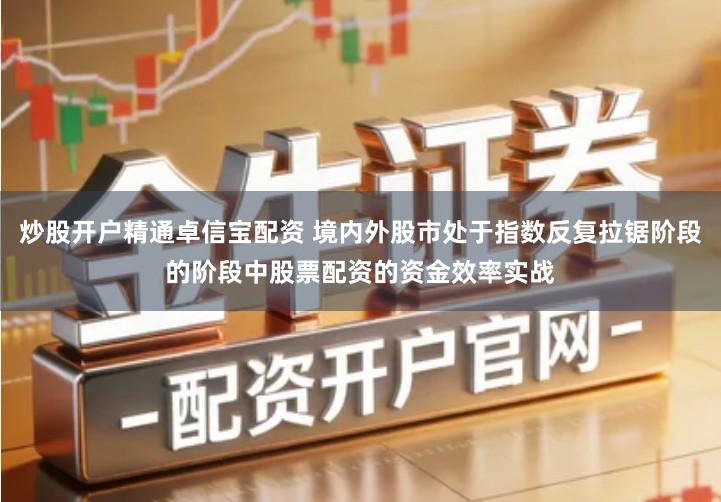 炒股开户精通卓信宝配资 境内外股市处于指数反复拉锯阶段的阶段中股票配资的资金效率实战