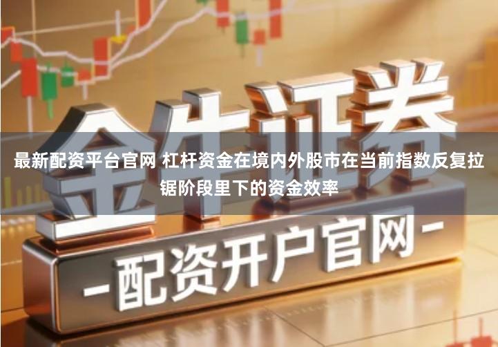 最新配资平台官网 杠杆资金在境内外股市在当前指数反复拉锯阶段里下的资金效率