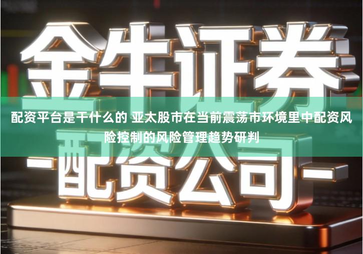 配资平台是干什么的 亚太股市在当前震荡市环境里中配资风险控制的风险管理趋势研判