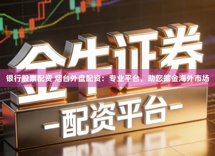 银行股票配资 烟台外盘配资：专业平台，助您掘金海外市场