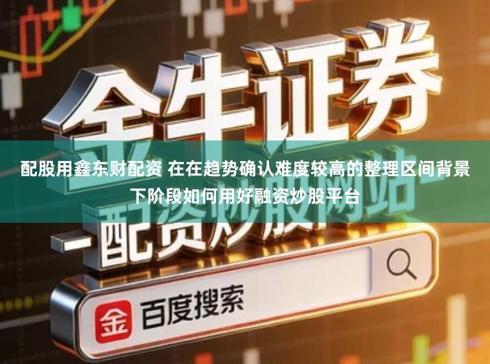 配股用鑫东财配资 在在趋势确认难度较高的整理区间背景下阶段如何用好融资炒股平台