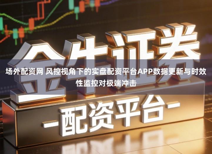 场外配资网 风控视角下的实盘配资平台APP数据更新与时效性监控对极端冲击